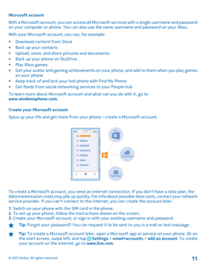 Page 11Microsoft account 
With a Microsoft account, you can access all Micros oft services with a single username and password on your computer or phone. You can also use the same username and password on your Xbox. 
With your Microsoft account, you can, for example:
• Download content from Store • Back up your contacts • Upload, store, and share pictures and documents. • Back up your phone on SkyDrive. • Play Xbox games • Get your avatar and gaming achievements on yo ur phone, and add to them when you play...
