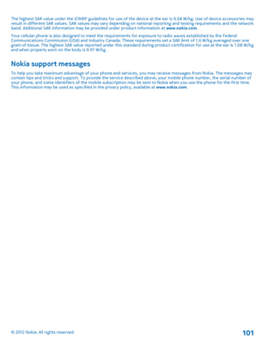 Page 101The highest SAR value under the ICNIRP guidelines for use of the device at the ear is 0.68 W/kg. Use of device accessories may result in different SAR values. SAR values may vary depending  on national reporting and testing requirements and the network band. Additional SAR information may be provided under product information at  www.nokia.com. Your cellular phone is also designed to meet the requirem ents for exposure to radio waves established by the Federal Communications Commission (USA) and Indust...