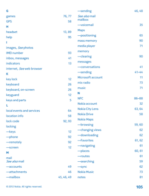 Page 105G 
games 76, 77
GPS 58
H
headset 13, 89
help 95 
I 
images, See photos 
IMEI number 93 
inbox, messages 41 
indicators 13 
internet, See web browser 
K 
key lock 12
keyboard 26
keyboard, on-screen 26
keyguard 12
keys and parts 5
L
local events and services 64
location info 58
lock code 92, 93
locking
—keys 12 
—phone 92 
—remotely 92 
—screen 12 
M 
mailSee also mail
—accounts 49 
—attachments 46 
—mailbox 45, 46, 49 
—sending 46, 48
See also mail mailbox 
—voicemail 35
Maps
—positioning 65
mass memory...