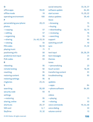 Page 106O 
office apps 78–81
offline mode 19
operating environment 100
P
personalizing your phone 20, 23
photos 
—copying 57 
—editing 57 
—organizing 56 
—sharing 24, 40, 53, 55 
—viewing 55
PIN codes 92, 93
playing music 71
positioning info 58
predictive text input 28
PUK codes 93
R
rebooting 95
remote locking 92
resetting 95
restoring content 90
restoring settings 95
ringtones 23, 24 
S 
searching 30, 69 
security code 93 
settings 
—restoring 95 
sharing, online 40 
shortcuts 20, 37 
SIM card 6, 7
SkyDrive...