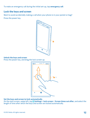 Page 12To make an emergency call during the initial set-up, tap emergency call.
Lock the keys and screen
Want to avoid accidentally making a call when your phone is in your pocket or bag? 
Press the power key.
Unlock the keys and screen Press the power key, and drag the lock screen up.
Set the keys and screen to lock automaticallyOn the start screen, swipe left, tap  Settings  > lock screen > Screen times out after, and select the length of time after which the keys  and screen are locked automatically.
© 2012...