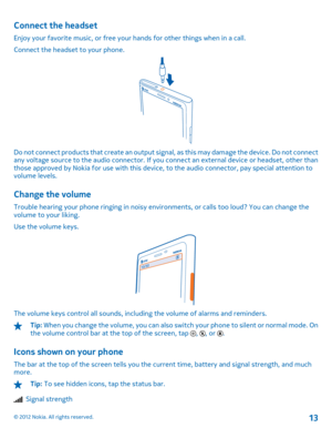 Page 13Connect the headset
Enjoy your favorite music, or free your hands for other things when in a call. 
Connect the headset to your phone.
Do not connect products that create an output si gnal, as this may damage the device. Do not connect any voltage source to the audio connector. If you  connect an external device or headset, other than those approved by Nokia for use with this device , to the audio connector, pay special attention to volume levels.
Change the volume
Trouble hearing your phone ringing in...