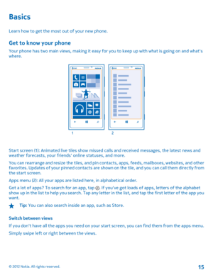 Page 15Basics
Learn how to get the most out of your new phone.
Get to know your phone
Your phone has two main views, making it easy for you to keep up with what is going on and whats where.
Start screen (1): Animated live tiles show missed calls and received messages, the latest news andweather forecasts, your friends online statuses, and more. 
You can rearrange and resize the tiles, and pin contacts, apps, feeds, mailboxes, websites, and other favorites. Updates of your pinned contacts are show n on the tile,...