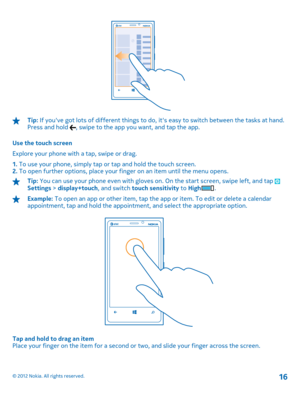 Page 16Tip: If youve got lots of different things to do, its easy to switch between the tasks at hand. Press and hold , swipe to the app you want, and tap the app. 
Use the touch screen 
Explore your phone with a tap, swipe or drag.
1.  To use your phone, simply tap or tap and hold the touch screen. 2.  To open further options, place your finger on an item until the menu opens.
Tip: You can use your phone even with gloves on. On the start screen, swipe left, and tap Settings > display+touch, and switch touch...