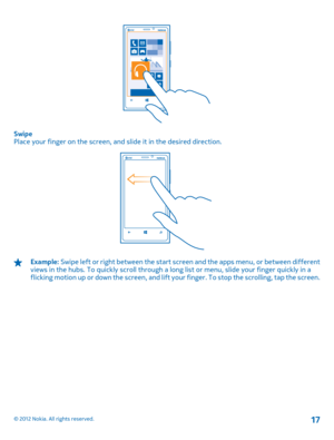 Page 17Swipe Place your finger on the screen, and slide it in the desired direction.
Example:  Swipe left or right between the start screen and the apps menu, or between different views in the hubs. To quickly scroll through a long  list or menu, slide your finger quickly in a flicking motion up or down the screen, and lift yo ur finger. To stop the scrolling, tap the screen.
© 2012 Nokia. All rights reserved.17 