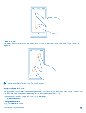 Page 18Zoom in or out Place two fingers on an item, such as a map, ph oto, or web page, and slide your fingers apart or together.
Important:  Avoid scratching the touch screen. 
Use your phone with ease 
Struggling with small text or blurry  images? Make the fonts larger and the screen easier to view. You can also use your phone with a hearing aid or teletypewriter (TTY/TDD). 
1.  On the start screen, swipe left, and tap  Settings. 2.  Tap ease of access. 
Change the font size Drag the  Text size slider.
© 2012...