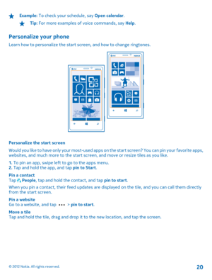 Page 20Example: To check your schedule, say Open calendar.
Tip: For more examples of voice commands, say Help.
Personalize your phone
Learn how to personalize the start screen, and how to change ringtones.
Personalize the start screen 
Would you like to have only your most-used apps on  the start screen? You can pin your favorite apps, websites, and much more to the start screen, and move or resize tiles as you like. 
1.  To pin an app, swipe left to go to the apps menu. 2.  Tap and hold the app, and tap pin to...