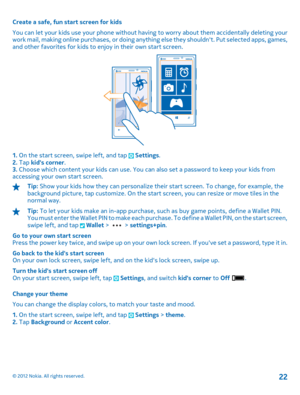Page 22Create a safe, fun start screen for kids 
You can let your kids use your phone without having to worry about them accidentally deleting your work mail, making online purchases, or doing anything else they shouldnt. Put selected apps, games, and other favorites for kids to enjoy in their own start screen.
1.  On the start screen, swipe left, and tap  Settings. 2.  Tap kids corner. 3.  Choose which content your kids can use. You can also set a password to keep your kids from accessing your own start...