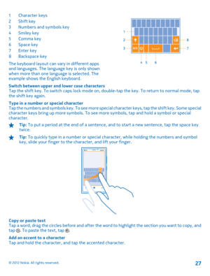 Page 271Character keys 2Shift key3 Numbers and symbols key 4Smiley key 5 Comma key 6Space key 7Enter key8 Backspace key 
The keyboard layout can vary in different apps and languages. The language key is only shown when more than one language is selected. The example shows the English keyboard. 
Switch between upper and lower case characters Tap the shift key. To switch caps lock mode on, double-tap the key. To return to normal mode, tap the shift key again. 
Type in a number or special character Tap the numbers...