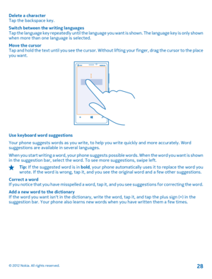 Page 28Delete a character Tap the backspace key. 
Switch between the writing languages Tap the language key repeatedly until the language yo u want is shown. The language key is only shown when more than one language is selected. 
Move the cursor Tap and hold the text until you see  the cursor. Without lifting your finger, drag the cursor to the place you want.
Use keyboard word suggestions 
Your phone suggests words as you write, to help you write quickly and more accurately. Word suggestions are available in...