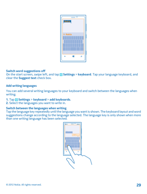 Page 29Switch word suggestions off On the start screen, swipe left, and tap  Settings  > keyboard. Tap your language keyboard, and clear the  Suggest text check box. 
Add writing languages 
You can add several writing languages to your  keyboard and switch between the languages when writing. 
1.  Tap  Settings > keyboard > add keyboards. 2.  Select the languages you want to write in. 
Switch between the languages when writing Tap the language key repeatedly until the language  you want is shown. The keyboard...