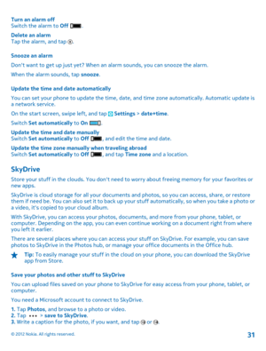 Page 31Turn an alarm off Switch the alarm to  Off . 
Delete an alarm Tap the alarm, and tap . 
Snooze an alarm 
Dont want to get up just yet? When an alarm sounds, you can snooze the alarm.
When the alarm sounds, tap  snooze. 
Update the time and date automatically 
You can set your phone to update  the time, date, and time zone automatically. Automatic update is a network service. 
On the start screen, swipe left, and tap  Settings  > date+time. 
Switch  Set automatically to On . 
Update the time and date...