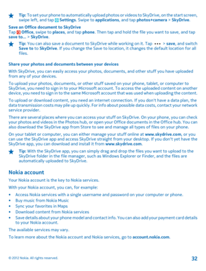 Page 32Tip: To set your phone to automatically upload photos or videos to SkyDrive, on the start screen, swipe left, and tap  Settings . Swipe to applications, and tap photos+camera > SkyDrive. 
Save an Office document to SkyDrive Tap  Office , swipe to places, and tap phone. Then tap and hold the file you want to save, and tap save to...  > SkyDrive.
Tip: You can also save a document to SkyDrive while working on it. Tap  > save, and switch Save to  to SkyDrive. If you change the Save to location, it changes...