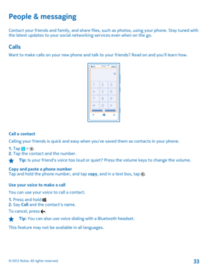Page 33People & messaging
Contact your friends and family, and share files, such as photos, using your phone. Stay tuned with the latest updates to your  social networking services even when on the go.
Calls
Want to make calls on your new phone and talk to your friends? Read on and youll learn how.
Call a contact 
Calling your friends is quick and easy when yo uve saved them as contacts in your phone. 
1.  Tap  > . 2.  Tap the contact and the number.
Tip: Is your friends voice too loud or quiet? Press the...