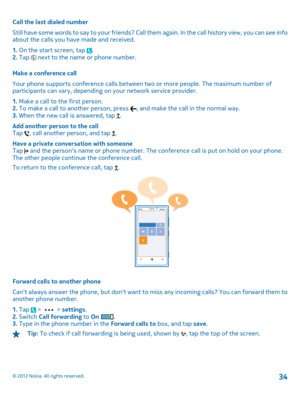 Page 34Call the last dialed number 
Still have some words to say to your  friends? Call them again. In the call history view, you can see info about the calls you have made and received. 
1.  On the start screen, tap . 2.  Tap  next to the name or phone number. 
Make a conference call 
Your phone supports conference calls between  two or more people. The maximum number of participants can vary,  depending on your network service provider. 
1.  Make a call to the first person. 2.  To make a call to another...