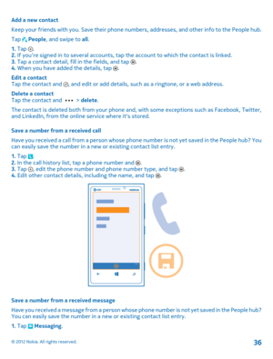 Page 36Add a new contact 
Keep your friends with you. Save their phone numbers, addresses, and other info to the People hub.
Tap  People , and swipe to all. 
1.  Tap . 2.  If youre signed in to several accounts, tap the account to which the contact is linked. 3.  Tap a contact detail, fill in the fields, and tap . 4.  When you have added the details, tap . 
Edit a contact Tap the contact and , and edit or add details, such  as a ringtone, or a web address. 
Delete a contact Tap the contact and  >  delete. 
The...