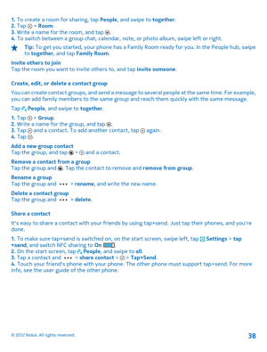 Page 381. To create a room for sharing, tap People, and swipe to together. 2.  Tap  > Room. 3.  Write a name for the room, and tap . 4.  To switch between a group chat, calendar, note, or photo album, swipe left or right.
Tip: To get you started, your phone has a Family Room ready for you. In the People hub, swipe to  together, and tap Family Room. 
Invite others to join Tap the room you want to invite others to, and tap  invite someone. 
Create, edit, or delete a contact group 
You can create contact groups,...
