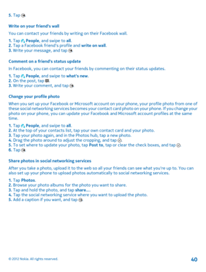 Page 405. Tap . 
Write on your friends wall 
You can contact your friends by writing on their Facebook wall. 
1.  Tap  People, and swipe to all. 2.  Tap a Facebook friends profile and write on wall. 3.  Write your message, and tap . 
Comment on a friends status update 
In Facebook, you can contact your friends  by commenting on their status updates. 
1.  Tap  People, and swipe to whats new. 2.  On the post, tap . 3.  Write your comment, and tap . 
Change your profile photo 
When you set up your Facebook or...