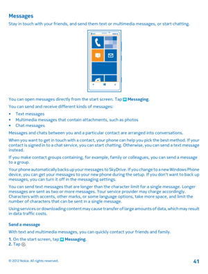 Page 41Messages
Stay in touch with your friends, and send them text or multimedia messages, or start chatting.
You can open messages directly from the start screen. Tap  Messaging. 
You can send and receive different kinds of messages:
• Text messages • Multimedia messages that contain attachments, such as photos • Chat messages 
Messages and chats between you and a particul ar contact are arranged into conversations. 
When you want to get in touch with a contact, your phone can help you pick the best method....