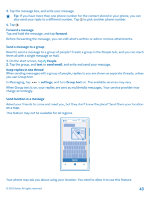 Page 433. Tap the message box, and write your message.
Tip: If you have more than one phone number for the contact stored in your phone, you can also send your reply to a different number. Tap  to pick another phone number. 
4.  Tap . 
Forward a message Tap and hold the message, and tap  forward. 
Before forwarding the message, you can edit wh ats written or add or remove attachments. 
Send a message to a group 
Need to send a message to a group of people? Create a group in the People hub, and you can reach...