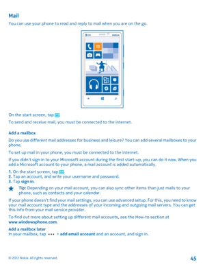 Page 45Mail
You can use your phone to read and reply to mail when you are on the go.
On the start screen, tap . 
To send and receive mail, you must be connected to the internet. 
Add a mailbox 
Do you use different mail addresses for business an d leisure? You can add several mailboxes to your phone. 
To set up mail in your phone, you must be connected to the internet. 
If you didnt sign in to your Microsoft account during the first start-up, you can do it now. When you add a Microsoft account to your phone,  a...