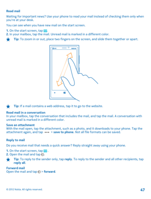 Page 47Read mail 
Waiting for important news? Use your phone to read  your mail instead of checking them only when youre at your desk. 
You can see when you have new mail on the start screen.
1.  On the start screen, tap . 2.  In your mailbox, tap the mail. Unread mail is marked in a different color.
Tip: To zoom in or out, place two fingers on the screen, and slide them together or apart.
Tip: If a mail contains a web address, tap it to go to the website. 
Read mail in a conversation In your mailbox, tap the...