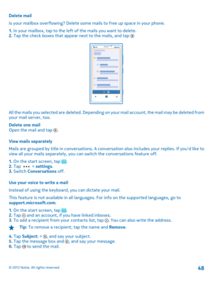 Page 48Delete mail 
Is your mailbox overflowing? Delete some  mails to free up space in your phone. 
1.  In your mailbox, tap to the left of the mails you want to delete. 2.  Tap the check boxes that appear next to the mails, and tap 
All the mails you selected are deleted. Depending on your mail account, the mail may be deleted from your mail server, too. 
Delete one mail Open the mail and tap . 
View mails separately 
Mails are grouped by title in conversations. A conversation also includes your replies. If...