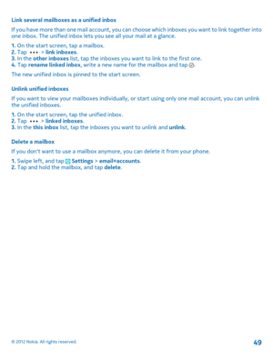 Page 49Link several mailboxes as a unified inbox 
If you have more than one mail account, you can  choose which inboxes you want to link together into one inbox. The unified inbox lets you see all your mail at a glance. 
1.  On the start screen, tap a mailbox. 2.  Tap  > link inboxes. 3.  In the other inboxes list, tap the inboxes you want to link to the first one. 4.  Tap rename linked inbox, write a new name for the mailbox and tap . 
The new unified inbox is pinned to the start screen. 
Unlink unified...