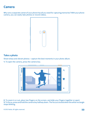 Page 50Camera
Why carry a separate camera if your phone has all you need for capturing memories? With your phone camera, you can easily take photos or record videos.
Take a photo
Shoot sharp and vibrant phot os – capture the best moments in your photo album. 
1.  To open the camera, press the camera key.
2. To zoom in or out, place two fingers on the screen, and slide your fingers together or apart. 3.  To focus, press and hold the camera key halfway down. The focus is locked when the white rectangle stops...