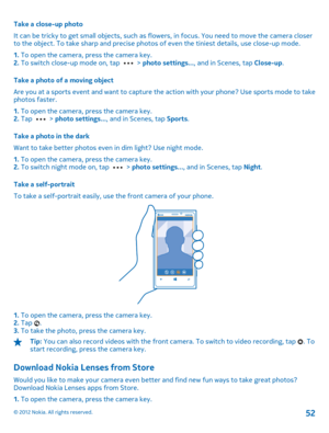 Page 52Take a close-up photo 
It can be tricky to get small objects, such as flowers, in focus. You need to move the camera closer to the object. To take sharp and precise photos of even the tiniest details, use close-up mode. 
1.  To open the camera, press the camera key. 2.  To switch close-up mode on, tap  > photo settings..., and in Scenes, tap Close-up. 
Take a photo of a moving object 
Are you at a sports event and want to capture the  action with your phone? Use sports mode to take photos faster. 
1.  To...