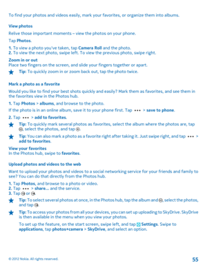 Page 55To find your photos and videos easily, mark your favorites, or organize them into albums. 
View photos 
Relive those important moments – view the photos on your phone. 
Tap  Photos. 
1.  To view a photo youve taken, tap Camera Roll and the photo. 2.  To view the next photo, swipe left. To view the previous photo, swipe right. 
Zoom in or out Place two fingers on the screen, and slide your fingers together or apart.
Tip:  To quickly zoom in or zoom back out, tap the photo twice. 
Mark a photo as a...