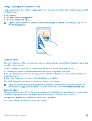 Page 56Change the background in the Photos hub 
Have a superb shot that makes you feel good every time you look at it? Set it as the background of the Photos hub. 
1.  Tap Photos. 2.  Tap  > choose background. 3.  Select the photo, and tap .
Tip: You can also set your phone to periodically change the photo automatically. Tap  > shuffle background .
Create an album 
To easily find photos of an occasion, a person, or  a trip, organize your photos into albums according to subject, for example. 
If your computer is...