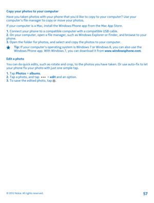 Page 57Copy your photos to your computer 
Have you taken photos with your phone that  youd like to copy to your computer? Use your computers file manager to copy or move your photos. 
If your computer is a Mac, install the Windows Phone app from the Mac App Store.
1.  Connect your phone to a compatible computer with a compatible USB cable. 2.  On your computer, open a file manager, such as Windows Explorer or Finder, and browse to your phone. 3.  Open the folder for photos, and select and copy the photos to...