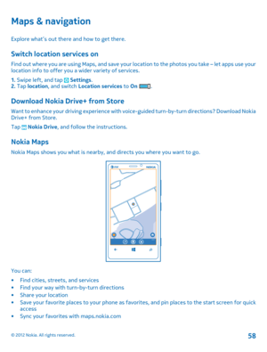 Page 58Maps & navigation
Explore what’s out there and how to get there.
Switch location services on
Find out where you are using Maps, and save your location to the photos you take – let apps use your location info to offer you a wider variety of services. 
1.  Swipe left, and tap  Settings. 2.  Tap location, and switch Location services to On .
Download Nokia Drive+ from Store
Want to enhance your driving experience with voice-guided turn-by-turn directions? Download Nokia Drive+ from Store. 
Tap  Nokia Drive...