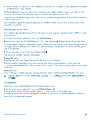 Page 59• Write a review for a place, or take a photo and upload it for everyone to see, either on their phone or at the Nokia Maps website 
Contents of digital maps may sometimes be inaccurate and incomplete. Never rely solely on the content or the service for essential communications, such as in emergencies. 
Using services or downloading cont ent may cause transfer of large amounts of data, which may result in data traffic costs. 
Some content is generated by third parties and  not Nokia. The content may be...