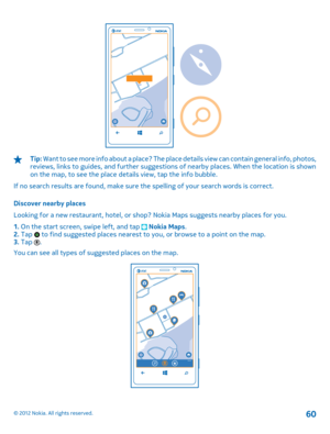 Page 60Tip: Want to see more info about a place? The place details view can contain general info, photos, reviews, links to guides, and further suggestions of nearby places. When the location is shown on the map, to see the place details view, tap the info bubble. 
If no search results are found, make sure th e spelling of your search words is correct. 
Discover nearby places 
Looking for a new restaurant, hotel, or shop? Nokia Maps suggests nearby places for you.
1.  On the start screen, swipe left, and tap...