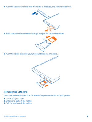 Page 71. Push the key into the hole until the holder is released, and pull the holder out.
2. Make sure the contact area is face up, and put the card in the holder.
3. Push the holder back into your phone until it locks into place.
Remove the SIM card
Got a new SIM card? Learn how to remove the previous card from your phone. 
1.  Switch the phone off. 2.  Unlock and pull out the holder. 3.  Pull the card out of the holder.
© 2012 Nokia. All rights reserved.7 