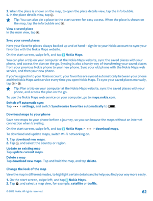 Page 623. When the place is shown on the map, to open the place details view, tap the info bubble. 4.  In the place details view, tap .
Tip: You can also pin a place to the start screen for easy access. When the place is shown on the map, tap the info bubble and . 
View a saved place In the main view, tap . 
Sync your saved places 
Have your favorite places always backed up and at  hand – sign in to your Nokia account to sync your favorites with the Nokia Maps website. 
On the start screen, swipe left, and tap...