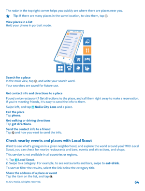 Page 64The radar in the top right corner helps you quickly see where there are places near you.
Tip: If there are many places in the same location, to view them, tap . 
View places in a list Hold your phone in portrait mode.
Search for a placeIn the main view, tap , and write your search word. 
Your searches are saved for future use. 
Get contact info and directions to a place 
Found a nice restaurant? Get directions to the plac e, and call them right away to make a reservation. If youre meeting friends, its...