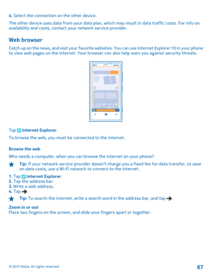 Page 674. Select the connection on the other device. 
The other device uses data from your data plan, which may result in data traffic costs. For info on availability and costs,  contact your network service provider.
Web browser
Catch up on the news, and visit your favorite websites. You can use Internet Explorer 10 in your phone to view web pages on the internet . Your browser can also help warn you against security threats.
Tap  Internet Explorer. 
To browse the web, you must be connected to the internet....