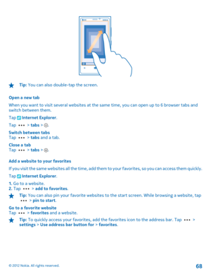 Page 68Tip: You can also double-tap the screen. 
Open a new tab 
When you want to visit several websites at the same time, you can open up to 6 browser tabs and switch between them. 
Tap  Internet Explorer . 
Tap  >  tabs > . 
Switch between tabs Tap  >  tabs and a tab. 
Close a tab Tap  >  tabs > . 
Add a website to your favorites 
If you visit the same websites all  the time, add them to your favorites, so you can access them quickly. 
Tap  Internet Explorer . 
1.  Go to a website. 2.  Tap  > add to...