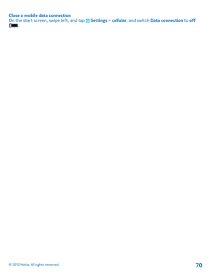 Page 70Close a mobile data connection On the start screen, swipe left, and tap  Settings  > cellular, and switch Data connection to off.
© 2012 Nokia. All rights reserved.70 