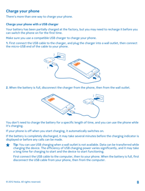 Page 8Charge your phone
Theres more than one way to charge your phone. 
Charge your phone with a USB charger 
Your battery has been partially charged at the factory, but you may need to recharge it before you can switch the phone on for the first time. 
Make sure you use a compatible US B charger to charge your phone. 
1.  First connect the USB cable to the charger, and plug the charger into a wall outlet, then connect the micro-USB end of the cable to your phone.
1 
2
2.  When the battery is full, disconnect...