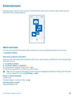 Page 71Entertainment
Having a spare moment and in need of entertainment? Learn how to watch videos, listen to your favourite music, and play games.
Watch and listen
You can use your phone to watch videos and listen to music and podcasts while on the move. 
Tap  Music+Videos . 
Play music, podcasts, and videos 
H a v e  y o u r  f a v o r i t e  m e d i a  w i t h  y o u  w h i l e  o n  t h e  m o ve – watch videos, and listen to music and podcasts wherever you are. 
1.  Tap  Music+Videos. 2.  Tap music,...