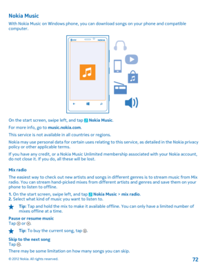Page 72Nokia Music
With Nokia Music on Windows phone, you can download songs on your phone and compatible computer.
On the start screen, swipe left, and tap  Nokia Music . 
For more info, go to  music.nokia.com. 
This service is not available  in all countries or regions. 
Nokia may use personal data for certain uses relating  to this service, as detailed in the Nokia privacy policy or other applicable terms. 
If you have any credit, or a Noki a Music Unlimited membership associated with your Nokia account, do...