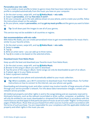 Page 73Personalize your mix radio You can create a music profile to listen to genre mi xes that have been tailored to your taste. Your profile is compiled automatically from  the music you have on your computer. 
1.  On the start screen, swipe left, and tap  Nokia Music > mix radio. 2.  Swipe to personalize, and tap How does it work?. 3.  On your computer, go to the web address shown on your phone, and to create your profile, follow the instructions shown on the website. 4.  On your phone, swipe to personalize,...