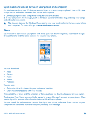 Page 74Sync music and videos between your phone and computer
Do you have media on your PC that you want to listen to or watch on your phone? Use a USB cable to sync music and videos between your phone and computer. 
1.  Connect your phone to a compatible computer with a USB cable. 2.  In your computers file manager, such as Windows Explorer or Finder, drag and drop your songs and videos to your phone.
Tip:  You can also use the Windows Phone app to sync your music collection between your phone and computer. For...