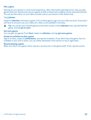 Page 77Play a game 
Gaming on your phone is a truly social experience . Xbox, Microsofts gaming service, lets you play games with your friends and use your gamer profile to keep track of game scores and achievements. You can do this online, on your Xbox console, and on your phone in the Games hub. 
Tap  Games . 
Swipe to  collection,  and  select a game.  If  it s an Xb ox gam e, sign in t o your Xbox acco unt.  I f you don t yet have an account, you can create one.  Xbox is not available in all areas.
Tip: You...