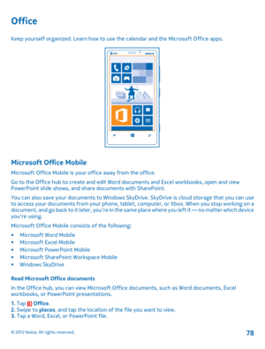 Page 78Office
Keep yourself organized. Learn how to use the calendar and the Microsoft Office apps.
Microsoft Office Mobile
Microsoft Office Mobile is your office away from the office. 
Go to the Office hub to create and edit Word  documents and Excel workbooks, open and view PowerPoint slide shows, and share documents with SharePoint. 
You can also save your documents to Windows SkyDrive. SkyDrive is cloud storage that you can use to access your documents from your phone, tablet , computer, or Xbox. When you...
