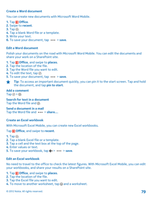 Page 79Create a Word document 
You can create new documents with Microsoft Word Mobile.
1.  Tap  Office. 2.  Swipe to recent. 3.  Tap . 4.  Tap a blank Word file or a template. 5.  Write your text. 6.  To save your document, tap  > save. 
Edit a Word document 
Polish your documents on the road with Microsof t Word Mobile. You can edit the documents and share your work on a SharePoint site. 
1.  Tap  Office, and swipe to places. 2.  Tap the location of the file. 3.  Tap the Word file you want to edit. 4.  To...